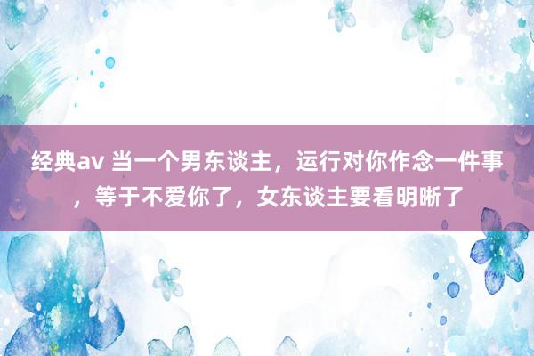 经典av 当一个男东谈主，运行对你作念一件事，等于不爱你了，女东谈主要看明晰了