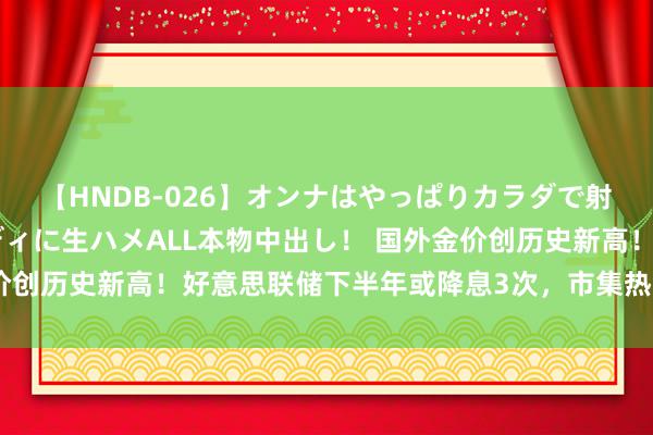 【HNDB-026】オンナはやっぱりカラダで射精する 厳選美巨乳ボディに生ハメALL本物中出し！ 国外金价创历史新高！好意思联储下半年或降息3次，市集热钱涌入贵金属