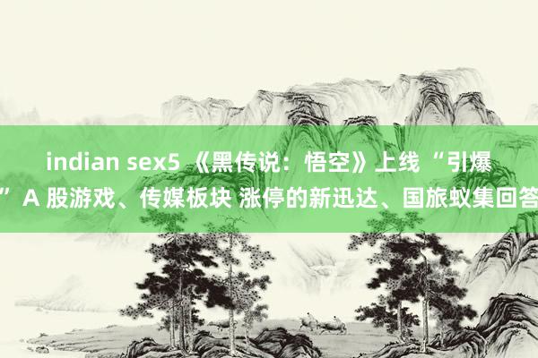 indian sex5 《黑传说：悟空》上线 “引爆” A 股游戏、传媒板块 涨停的新迅达、国旅蚁集回答