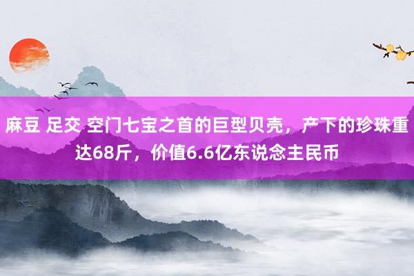 麻豆 足交 空门七宝之首的巨型贝壳，产下的珍珠重达68斤，价值6.6亿东说念主民币