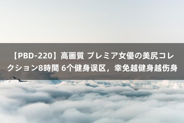 【PBD-220】高画質 プレミア女優の美尻コレクション8時間 6个健身误区，幸免越健身越伤身