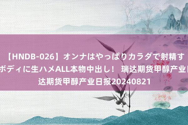 【HNDB-026】オンナはやっぱりカラダで射精する 厳選美巨乳ボディに生ハメALL本物中出し！ 瑞达期货甲醇产业日报20240821