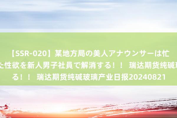 【SSR-020】某地方局の美人アナウンサーは忙し過ぎて溜まりまくった性欲を新人男子社員で解消する！！ 瑞达期货纯碱玻璃产业日报20240821