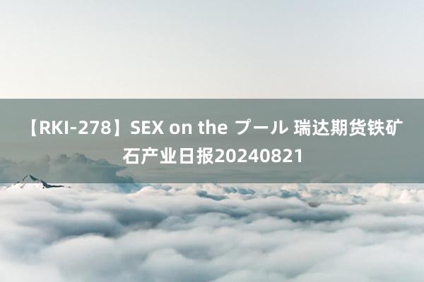 【RKI-278】SEX on the プール 瑞达期货铁矿石产业日报20240821