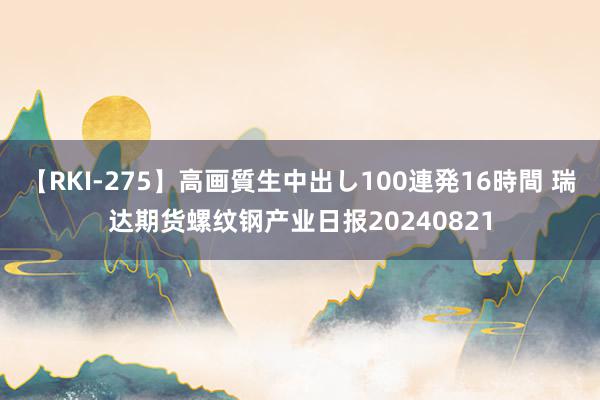 【RKI-275】高画質生中出し100連発16時間 瑞达期货螺纹钢产业日报20240821