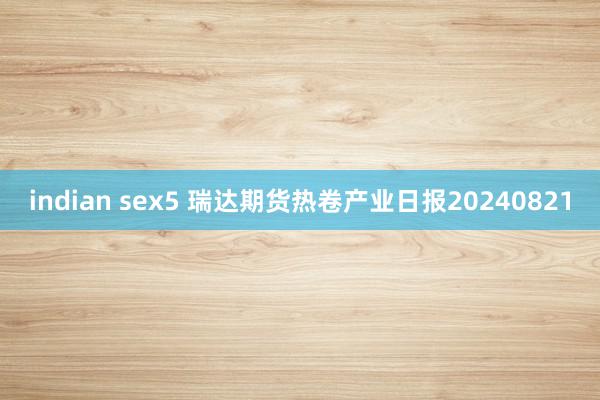 indian sex5 瑞达期货热卷产业日报20240821