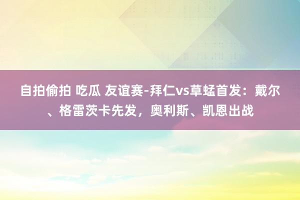 自拍偷拍 吃瓜 友谊赛-拜仁vs草蜢首发：戴尔、格雷茨卡先发，奥利斯、凯恩出战