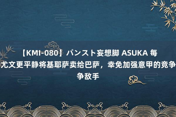 【KMI-080】パンスト妄想脚 ASUKA 每体：尤文更平静将基耶萨卖给巴萨，幸免加强意甲的竞争敌手