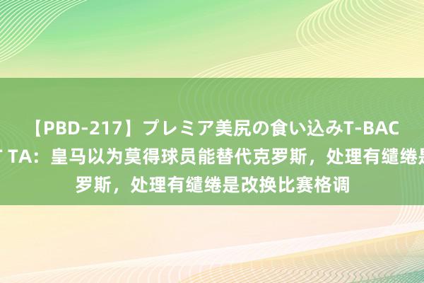 【PBD-217】プレミア美尻の食い込みT-BACK！8時間BEST TA：皇马以为莫得球员能替代克罗斯，处理有缱绻是改换比赛格调