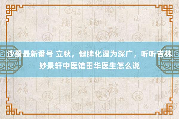 沙羅最新番号 立秋，健脾化湿为深广，听听吉林妙景轩中医馆田华医生怎么说