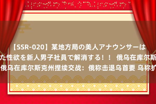 【SSR-020】某地方局の美人アナウンサーは忙し過ぎて溜まりまくった性欲を新人男子社員で解消する！！ 俄乌在库尔斯克州捏续交战：俄称击退乌首要 乌称扩大占领面积