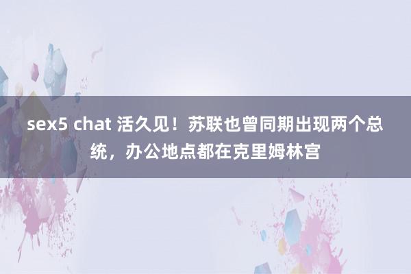 sex5 chat 活久见！苏联也曾同期出现两个总统，办公地点都在克里姆林宫