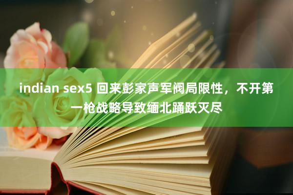 indian sex5 回来彭家声军阀局限性，不开第一枪战略导致缅北踊跃灭尽