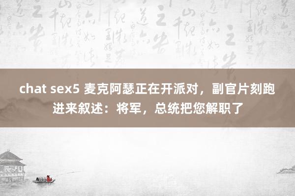 chat sex5 麦克阿瑟正在开派对，副官片刻跑进来叙述：将军，总统把您解职了