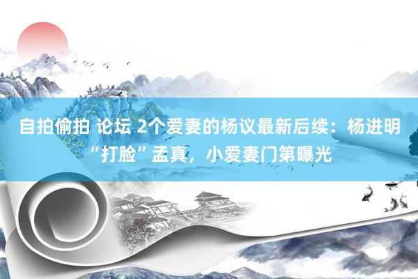 自拍偷拍 论坛 2个爱妻的杨议最新后续：杨进明“打脸”孟真，小爱妻门第曝光