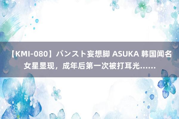 【KMI-080】パンスト妄想脚 ASUKA 韩国闻名女星显现，成年后第一次被打耳光......