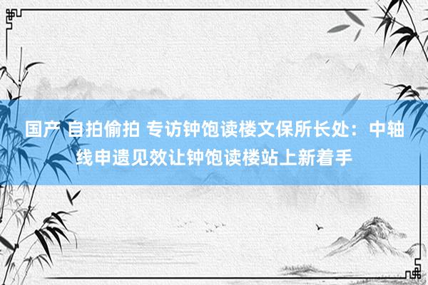 国产 自拍偷拍 专访钟饱读楼文保所长处：中轴线申遗见效让钟饱读楼站上新着手