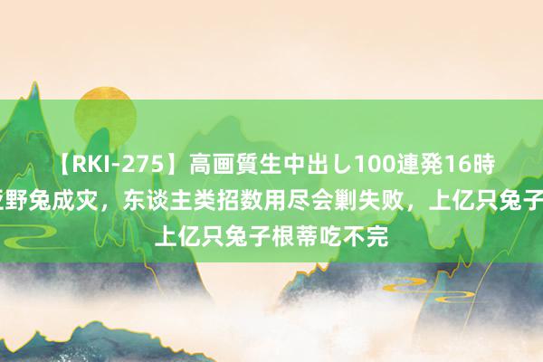 【RKI-275】高画質生中出し100連発16時間 澳大利亚野兔成灾，东谈主类招数用尽会剿失败，上亿只兔子根蒂吃不完