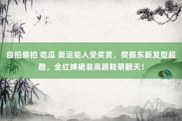 自拍偷拍 吃瓜 奥运能人受奖赏，樊振东新发型超酷，全红婵裙装高跟鞋萌翻天！