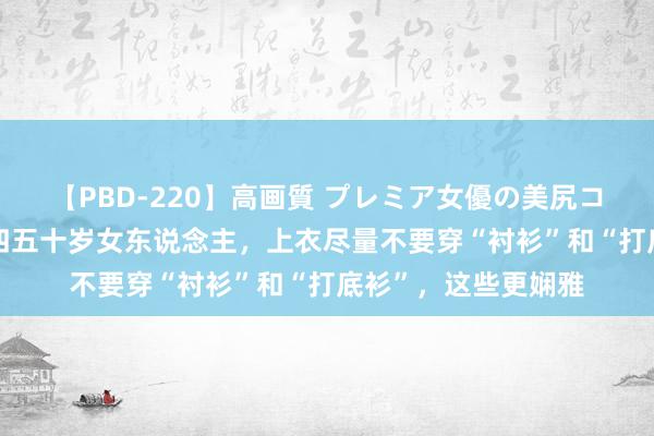 【PBD-220】高画質 プレミア女優の美尻コレクション8時間 四五十岁女东说念主，上衣尽量不要穿“衬衫”和“打底衫”，这些更娴雅