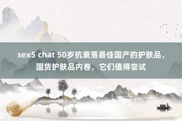 sex5 chat 50岁抗衰落最佳国产的护肤品，国货护肤品内卷，它们值得尝试