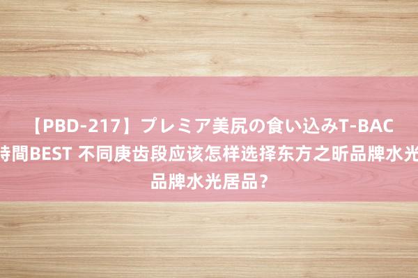 【PBD-217】プレミア美尻の食い込みT-BACK！8時間BEST 不同庚齿段应该怎样选择东方之昕品牌水光居品？