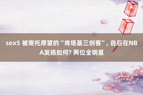 sex5 被寄托厚望的“肯塔基三剑客”, 自后在NBA发扬如何? 两位全明星