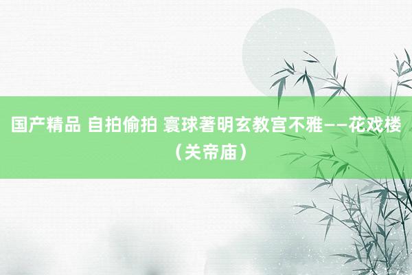 国产精品 自拍偷拍 寰球著明玄教宫不雅——花戏楼（关帝庙）