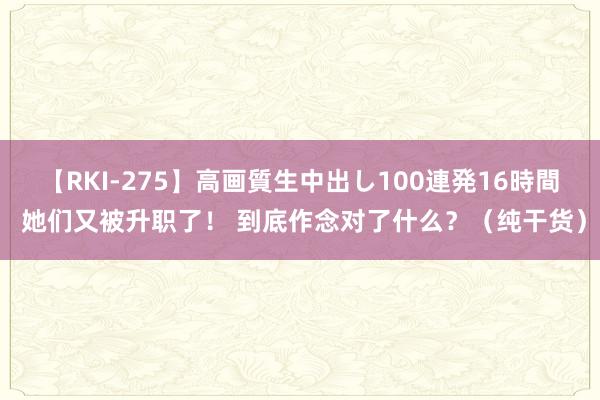 【RKI-275】高画質生中出し100連発16時間 她们又被升职了！ 到底作念对了什么？（纯干货）