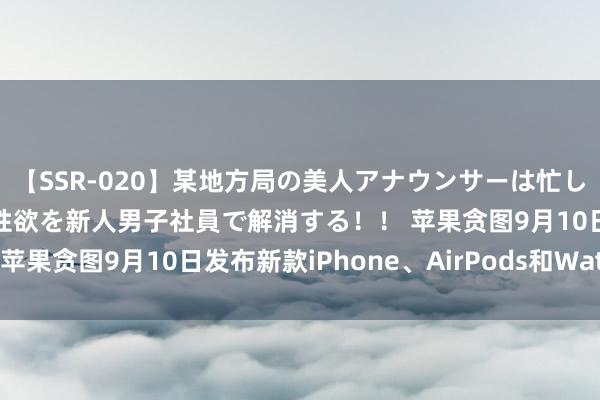 【SSR-020】某地方局の美人アナウンサーは忙し過ぎて溜まりまくった性欲を新人男子社員で解消する！！ 苹果贪图9月10日发布新款iPhone、AirPods和Watch