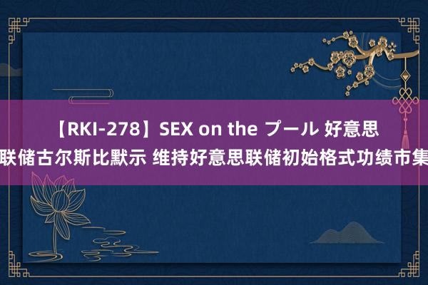 【RKI-278】SEX on the プール 好意思联储古尔斯比默示 维持好意思联储初始格式功绩市集