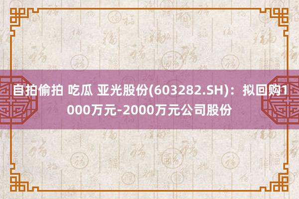 自拍偷拍 吃瓜 亚光股份(603282.SH)：拟回购1000万元-2000万元公司股份