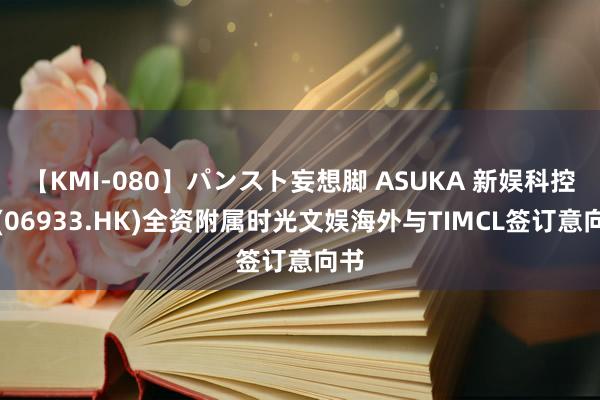 【KMI-080】パンスト妄想脚 ASUKA 新娱科控股(06933.HK)全资附属时光文娱海外与TIMCL签订意向书