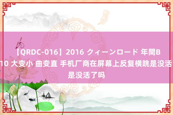 【QRDC-016】2016 クィーンロード 年間BEST10 大变小 曲变直 手机厂商在屏幕上反复横跳是没活了吗