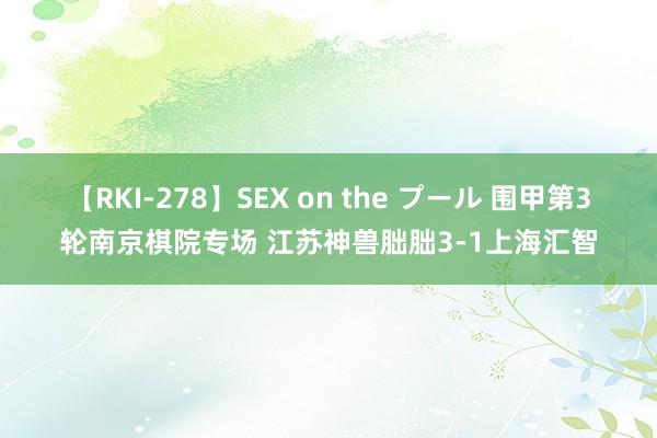 【RKI-278】SEX on the プール 围甲第3轮南京棋院专场 江苏神兽朏朏3-1上海汇智