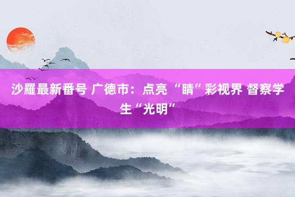 沙羅最新番号 广德市：点亮 “睛”彩视界 督察学生“光明”