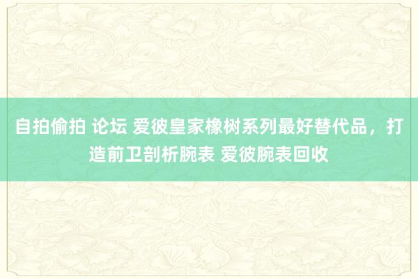 自拍偷拍 论坛 爱彼皇家橡树系列最好替代品，打造前卫剖析腕表 爱彼腕表回收