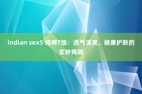 indian sex5 纯棉T恤：透气清爽，健康护肤的玄妙揭晓