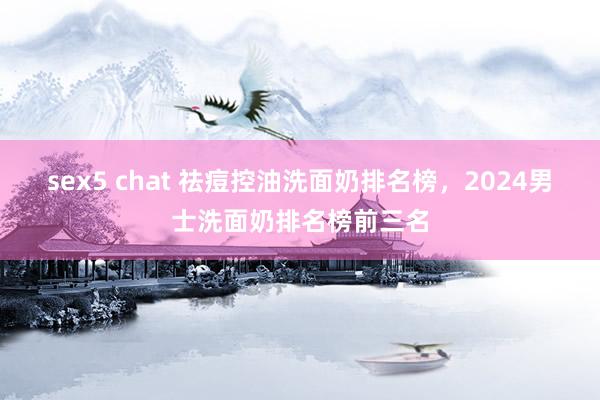 sex5 chat 祛痘控油洗面奶排名榜，2024男士洗面奶排名榜前三名