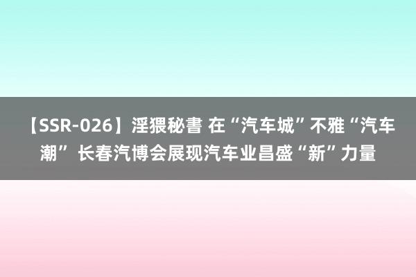 【SSR-026】淫猥秘書 在“汽车城”不雅“汽车潮” 长春汽博会展现汽车业昌盛“新”力量