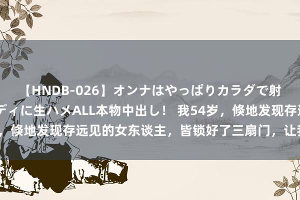 【HNDB-026】オンナはやっぱりカラダで射精する 厳選美巨乳ボディに生ハメALL本物中出し！ 我54岁，倏地发现存远见的女东谈主，皆锁好了三扇门，让我方杰出越顺