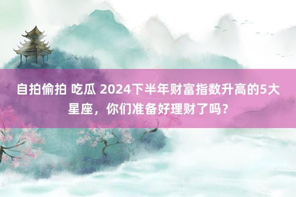 自拍偷拍 吃瓜 2024下半年财富指数升高的5大星座，你们准备好理财了吗？