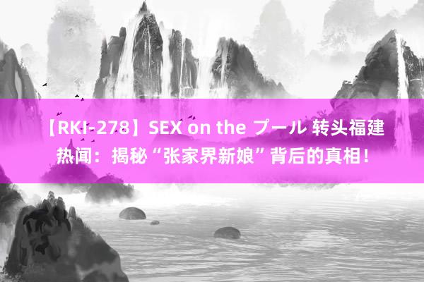 【RKI-278】SEX on the プール 转头福建热闻：揭秘“张家界新娘”背后的真相！