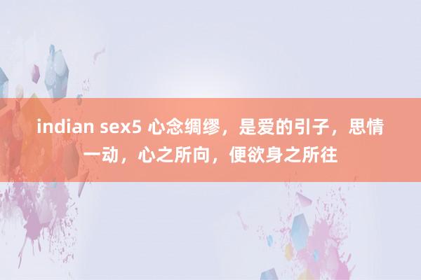 indian sex5 心念绸缪，是爱的引子，思情一动，心之所向，便欲身之所往