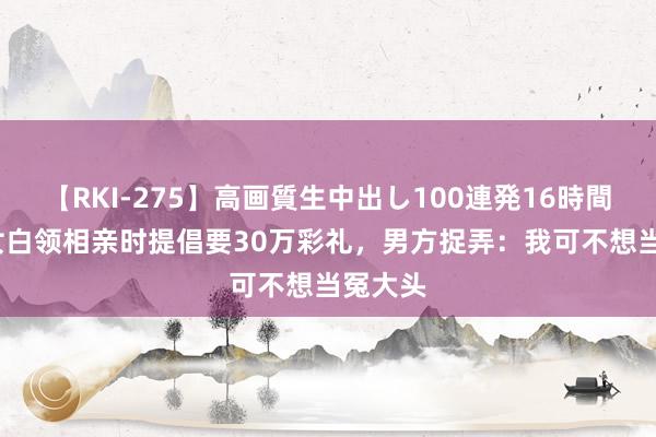 【RKI-275】高画質生中出し100連発16時間 28岁女白领相亲时提倡要30万彩礼，男方捉弄：我可不想当冤大头