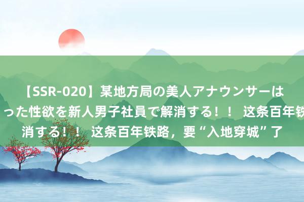 【SSR-020】某地方局の美人アナウンサーは忙し過ぎて溜まりまくった性欲を新人男子社員で解消する！！ 这条百年铁路，要“入地穿城”了