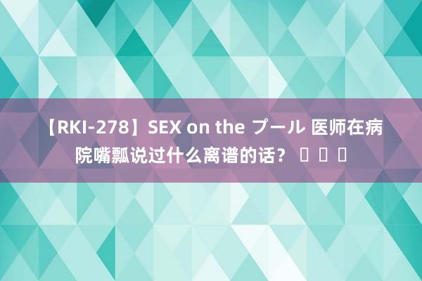 【RKI-278】SEX on the プール 医师在病院嘴瓢说过什么离谱的话？ ​​​