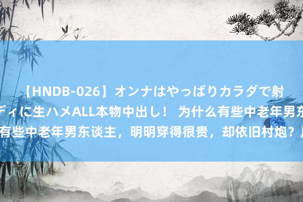 【HNDB-026】オンナはやっぱりカラダで射精する 厳選美巨乳ボディに生ハメALL本物中出し！ 为什么有些中老年男东谈主，明明穿得很贵，却依旧村炮？原因在这3点