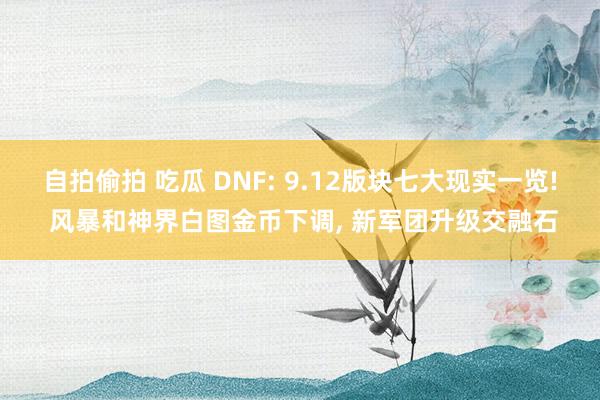 自拍偷拍 吃瓜 DNF: 9.12版块七大现实一览! 风暴和神界白图金币下调, 新军团升级交融石