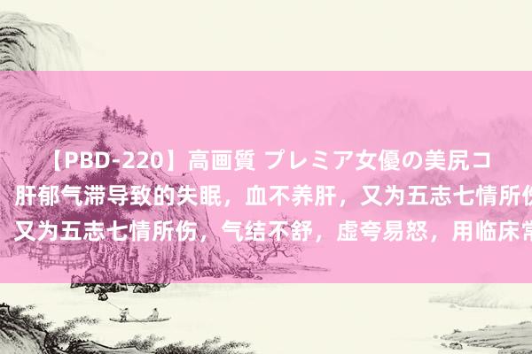 【PBD-220】高画質 プレミア女優の美尻コレクション8時間 失眠： 肝郁气滞导致的失眠，血不养肝，又为五志七情所伤，气结不舒，虚夸易怒，用临床常用的方子